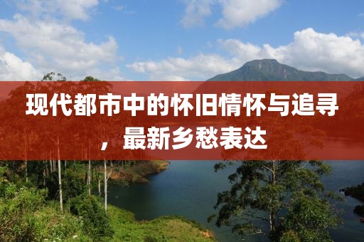 现代都市中的怀旧情怀与追寻，最新乡愁表达