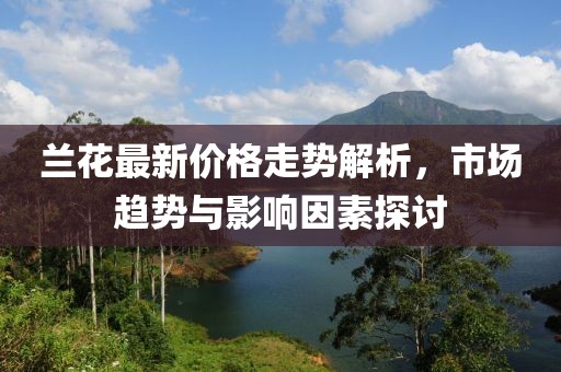 兰花最新价格走势解析，市场趋势与影响因素探讨