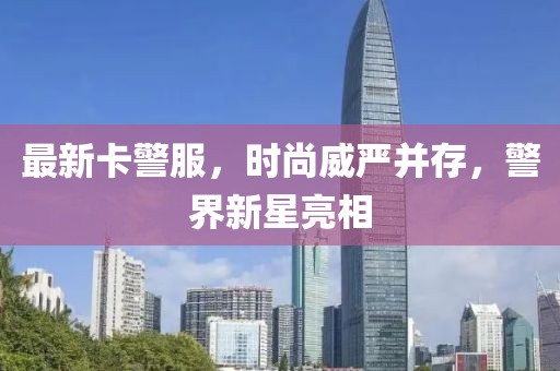 最新卡警服，时尚威严并存，警界新星亮相