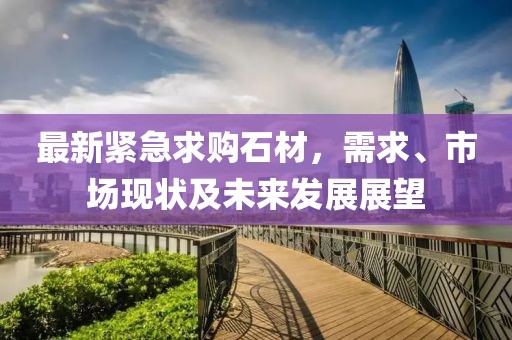 最新紧急求购石材，需求、市场现状及未来发展展望