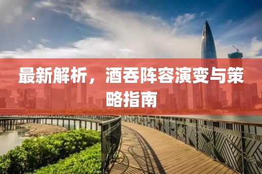 最新解析，酒吞阵容演变与策略指南