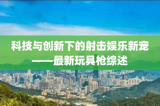 科技与创新下的射击娱乐新宠——最新玩具枪综述