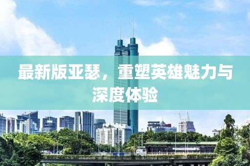 最新版亚瑟，重塑英雄魅力与深度体验