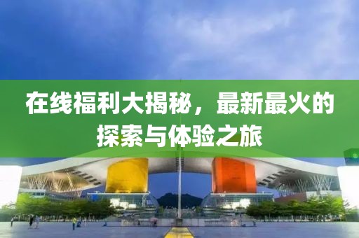 在线福利大揭秘，最新最火的探索与体验之旅