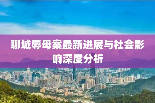 聊城辱母案最新进展与社会影响深度分析
