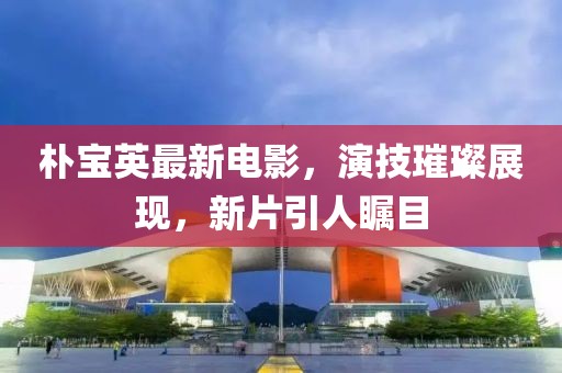 朴宝英最新电影，演技璀璨展现，新片引人瞩目