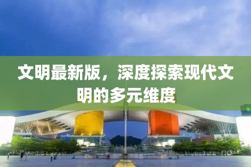 文明最新版，深度探索现代文明的多元维度