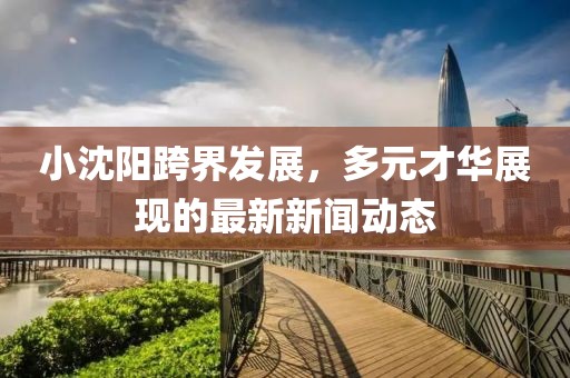 小沈阳跨界发展，多元才华展现的最新新闻动态