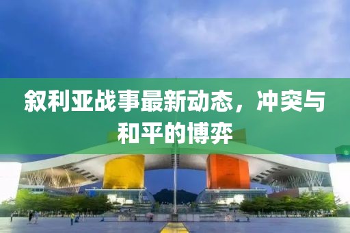 叙利亚战事最新动态，冲突与和平的博弈