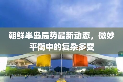 朝鲜半岛局势最新动态，微妙平衡中的复杂多变