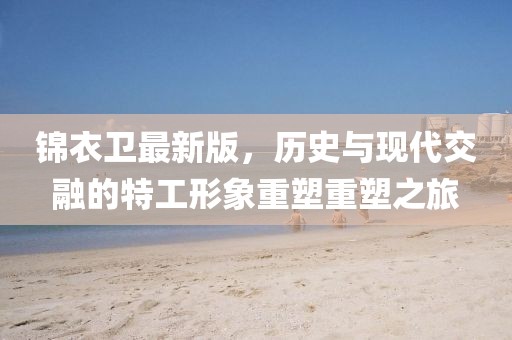锦衣卫最新版，历史与现代交融的特工形象重塑重塑之旅