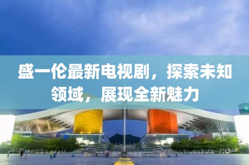 盛一伦最新电视剧，探索未知领域，展现全新魅力
