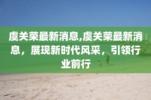 虞关荣最新消息,虞关荣最新消息，展现新时代风采，引领行业前行