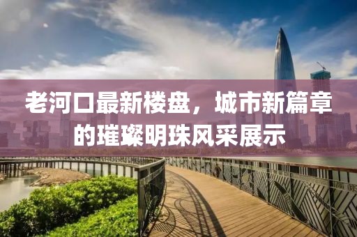 老河口最新楼盘，城市新篇章的璀璨明珠风采展示