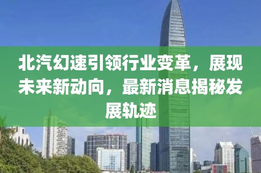 北汽幻速引领行业变革，展现未来新动向，最新消息揭秘发展轨迹