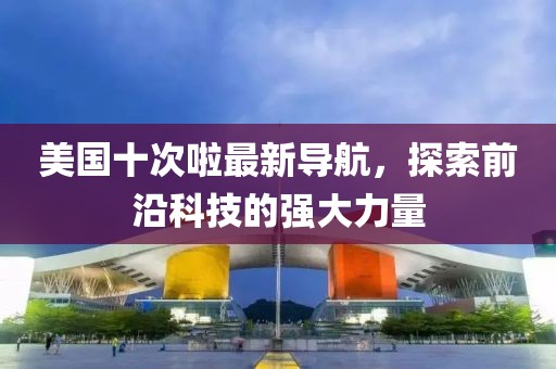 美国十次啦最新导航，探索前沿科技的强大力量