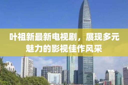 叶祖新最新电视剧，展现多元魅力的影视佳作风采