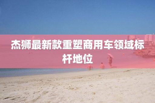 杰狮最新款重塑商用车领域标杆地位