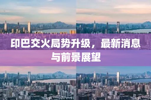 印巴交火局势升级，最新消息与前景展望