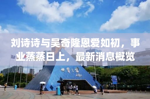 刘诗诗与吴奇隆恩爱如初，事业蒸蒸日上，最新消息概览