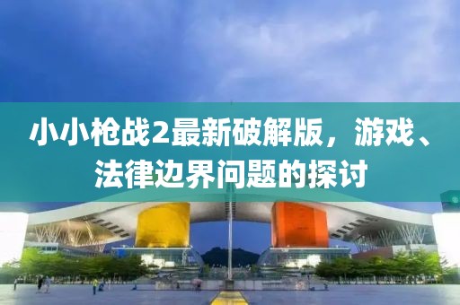小小枪战2最新破解版，游戏、法律边界问题的探讨