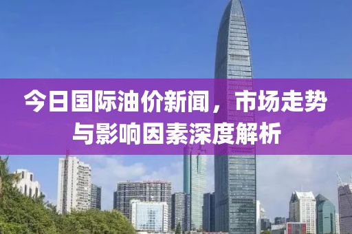 今日国际油价新闻，市场走势与影响因素深度解析