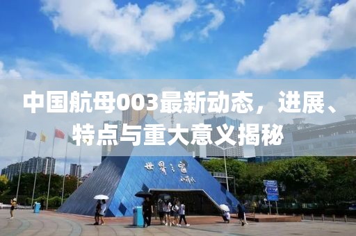 中国航母003最新动态，进展、特点与重大意义揭秘