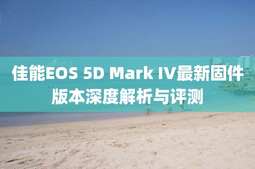佳能EOS 5D Mark IV最新固件版本深度解析与评测