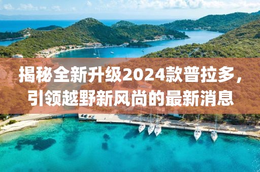揭秘全新升级2024款普拉多，引领越野新风尚的最新消息