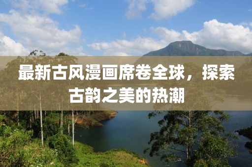 最新古风漫画席卷全球，探索古韵之美的热潮