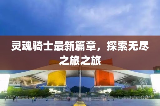 灵魂骑士最新篇章，探索无尽之旅之旅