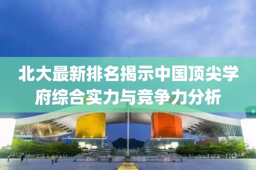 北大最新排名揭示中国顶尖学府综合实力与竞争力分析