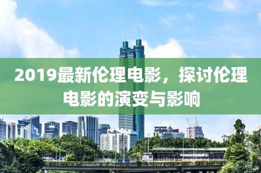 2019最新伦理电影，探讨伦理电影的演变与影响