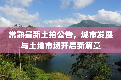 常熟最新土拍公告，城市发展与土地市场开启新篇章