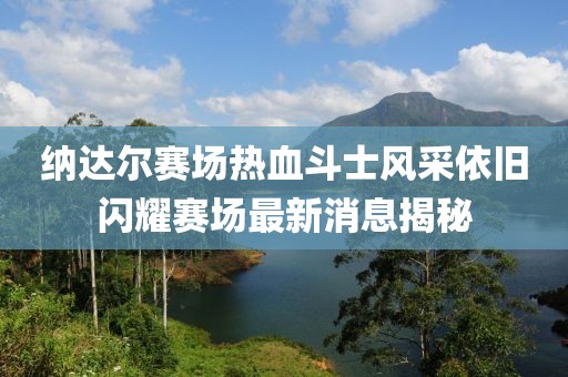纳达尔赛场热血斗士风采依旧闪耀赛场最新消息揭秘