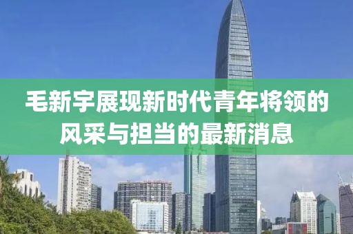 毛新宇展现新时代青年将领的风采与担当的最新消息