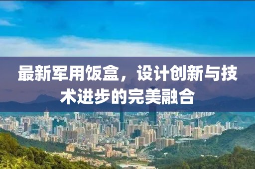 最新军用饭盒，设计创新与技术进步的完美融合