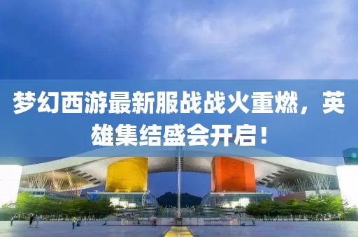 梦幻西游最新服战战火重燃，英雄集结盛会开启！