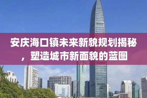 安庆海口镇未来新貌规划揭秘，塑造城市新面貌的蓝图