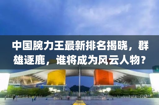中国腕力王最新排名揭晓，群雄逐鹿，谁将成为风云人物？