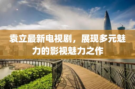 袁立最新电视剧，展现多元魅力的影视魅力之作