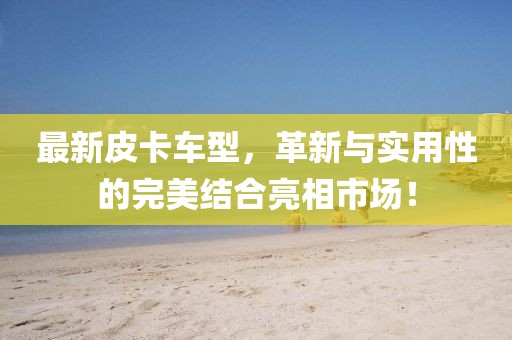 最新皮卡车型，革新与实用性的完美结合亮相市场！