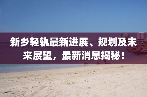 新乡轻轨最新进展、规划及未来展望，最新消息揭秘！