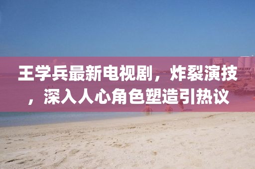 王学兵最新电视剧，炸裂演技，深入人心角色塑造引热议