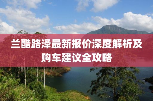 兰酷路泽最新报价深度解析及购车建议全攻略