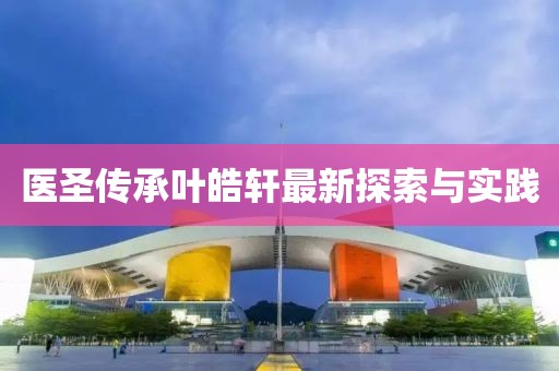 医圣传承叶皓轩最新探索与实践