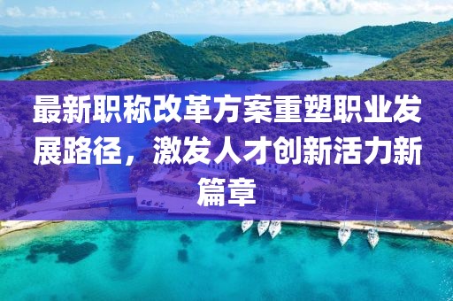 最新职称改革方案重塑职业发展路径，激发人才创新活力新篇章