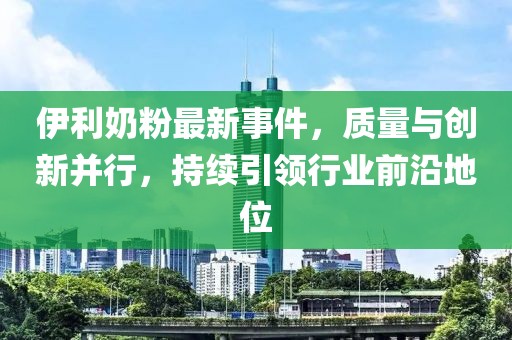 伊利奶粉最新事件，质量与创新并行，持续引领行业前沿地位