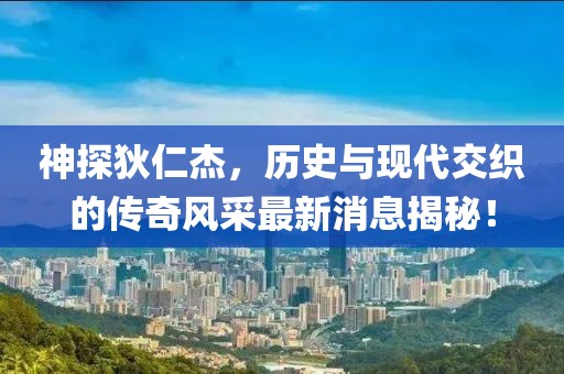 神探狄仁杰，历史与现代交织的传奇风采最新消息揭秘！