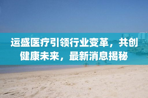 运盛医疗引领行业变革，共创健康未来，最新消息揭秘